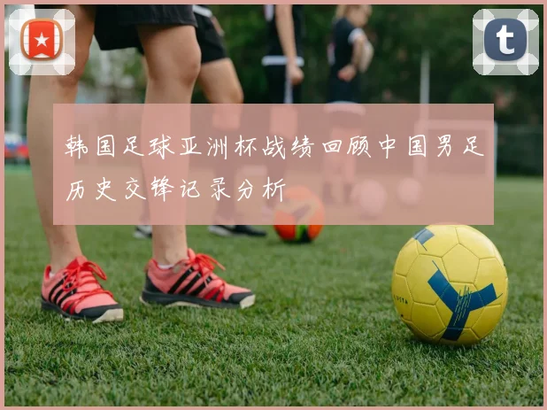 韩国足球亚洲杯战绩回顾中国男足历史交锋记录分析