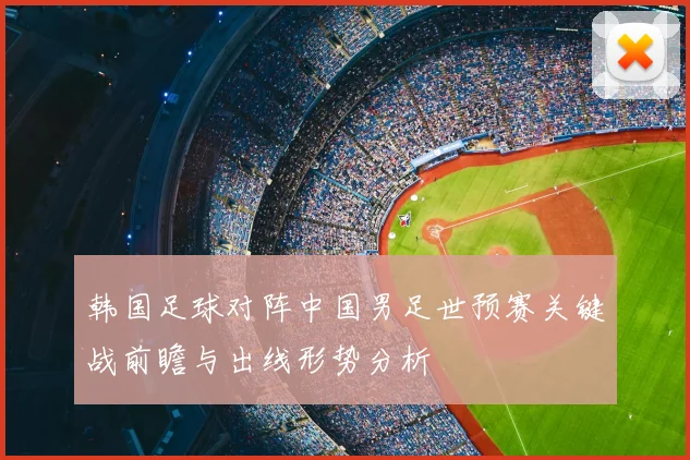 韩国足球对阵中国男足世预赛关键战前瞻与出线形势分析