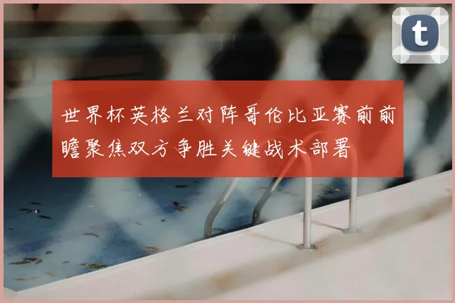 世界杯英格兰对阵哥伦比亚赛前前瞻聚焦双方争胜关键战术部署