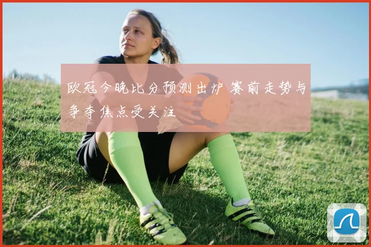 欧冠今晚比分预测出炉 赛前走势与争夺焦点受关注