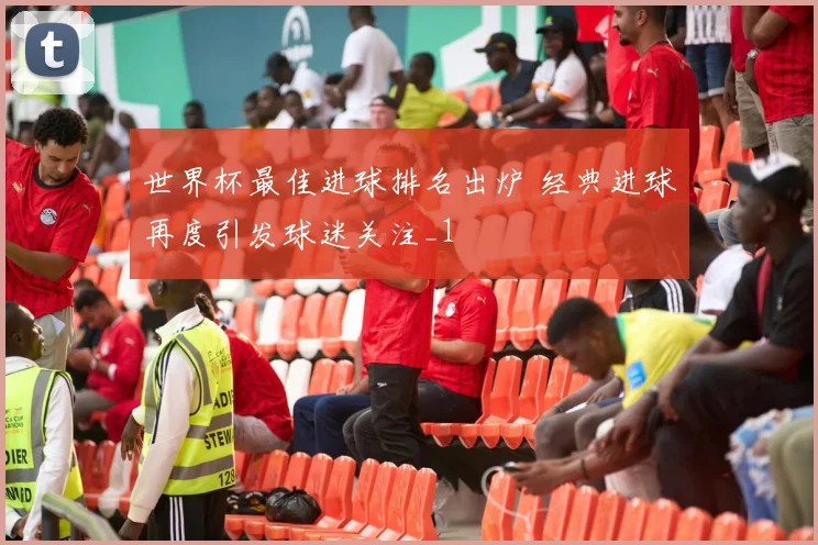 世界杯最佳进球排名出炉 经典进球再度引发球迷关注_1