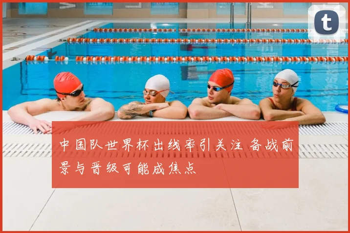 中国队世界杯出线率引关注 备战前景与晋级可能成焦点