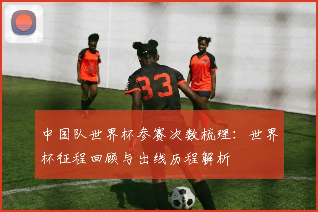 中国队世界杯参赛次数梳理:世界杯征程回顾与出线历程解析