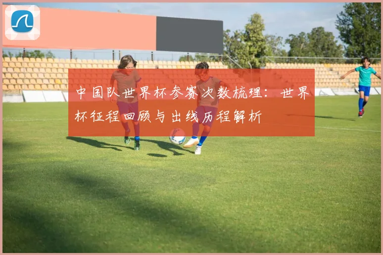 中国队世界杯参赛次数梳理：世界杯征程回顾与出线历程解析