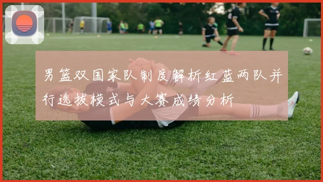 男篮双国家队制度解析红蓝两队并行选拔模式与大赛成绩分析