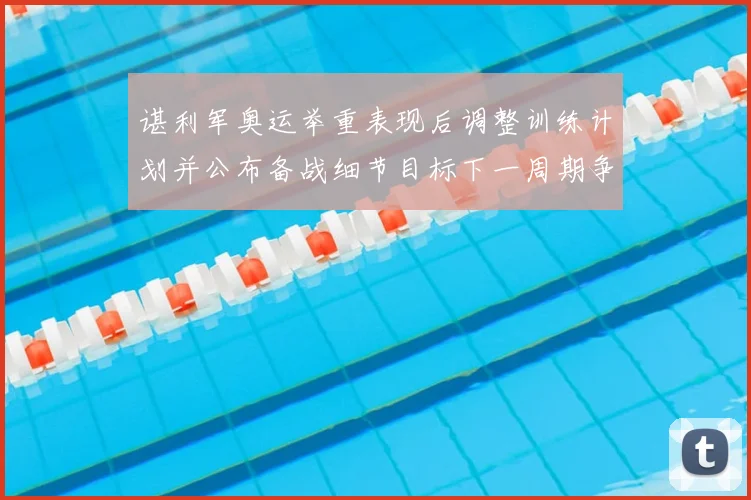 谌利军奥运举重表现后调整训练计划并公布备战细节目标下一周期争夺奖牌