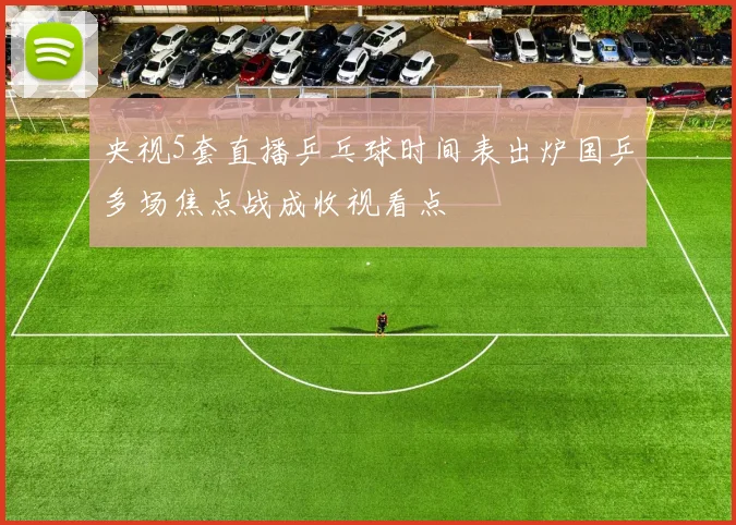 央视5套直播乒乓球时间表出炉国乒多场焦点战成收视看点