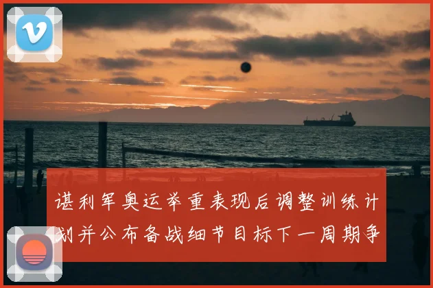 谌利军奥运举重表现后调整训练计划并公布备战细节目标下一周期争夺奖牌