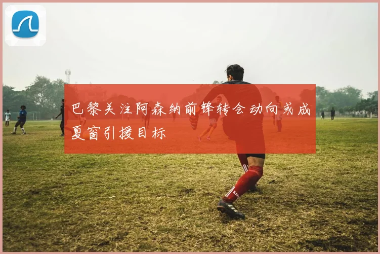 巴黎关注阿森纳前锋转会动向或成夏窗引援目标