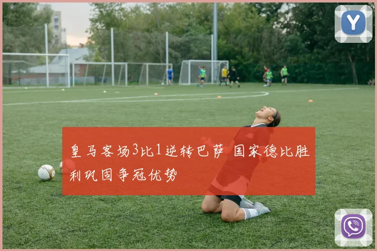 皇马客场3比1逆转巴萨 国家德比胜利巩固争冠优势