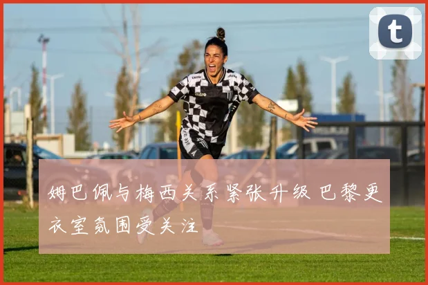 姆巴佩与梅西关系紧张升级 巴黎更衣室氛围受关注