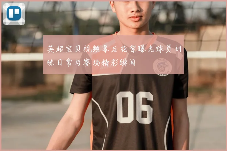 英超宝贝视频幕后花絮曝光球员训练日常与赛场精彩瞬间
