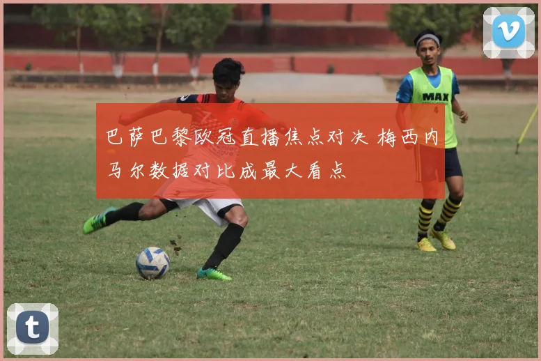 巴萨巴黎欧冠直播焦点对决 梅西内马尔数据对比成最大看点