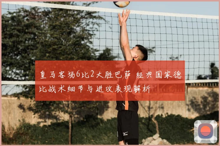 皇马客场6比2大胜巴萨 经典国家德比战术细节与进攻表现解析