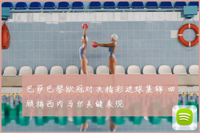 巴萨巴黎欧冠对决精彩进球集锦 回顾梅西内马尔关键表现