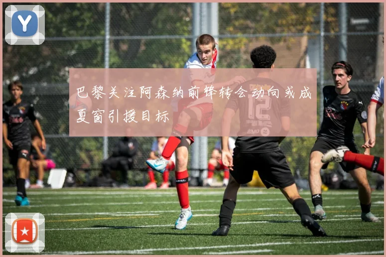 巴黎关注阿森纳前锋转会动向或成夏窗引援目标