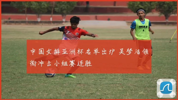 中国女排亚洲杯名单出炉 吴梦洁领衔冲击小组赛连胜